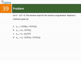 39   Problem

     Let x2 - 117 = 0. The iterative steps for the solution using Newton -Raphson's
     method is given by


     a. xk +1 = (1/2)(xk + (117/xk))
     b. xk + 1 = xk - (117/xk)
     c. xk +1 = xk - (xk/117)
     d. xk + 1 = xk - (1/2) (xk + (117/xk))
 