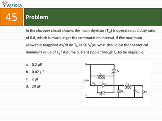 45   Problem

     In the chopper circuit shown, the main thyristor (TM) is operated at a duty ratio
     of 0.8, which is much larger the commutation interval. If the maximum
     allowable reapplied dv/dt on TM is 50 V/μs, what should be the theoretical
     minimum value of C1? Assume current ripple through L0 to be negligible.


     a. 0.2 μF
     b. 0.02 μF
     c. 2 μF
     d. 20 μF
 