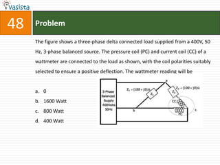 48   Problem

     The figure shows a three-phase delta connected load supplied from a 400V, 50
     Hz, 3-phase balanced source. The pressure coil (PC) and current coil (CC) of a
     wattmeter are connected to the load as shown, with the coil polarities suitably
     selected to ensure a positive deflection. The wattmeter reading will be


     a. 0
     b. 1600 Watt
     c. 800 Watt
     d. 400 Watt
 