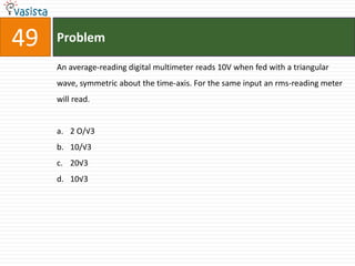 49   Problem

     An average-reading digital multimeter reads 10V when fed with a triangular
     wave, symmetric about the time-axis. For the same input an rms-reading meter
     will read.


     a. 2 O/√3
     b. 10/√3
     c. 20√3
     d. 10√3
 