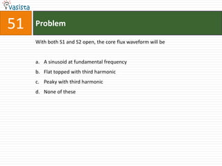 51   Problem

     With both S1 and S2 open, the core flux waveform will be


     a. A sinusoid at fundamental frequency
     b. Flat topped with third harmonic
     c. Peaky with third harmonic
     d. None of these
 