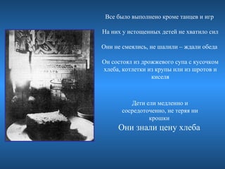 Все было выполнено кроме танцев и игр

На них у истощенных детей не хватило сил

Они не смеялись, не шалили – ждали обеда

Он состоял из дрожжевого супа с кусочком
хлеба, котлетки из крупы или из шротов и
                 киселя



          Дети ели медленно и
       сосредоточенно, не теряя ни
                крошки
     Они знали цену хлеба
 