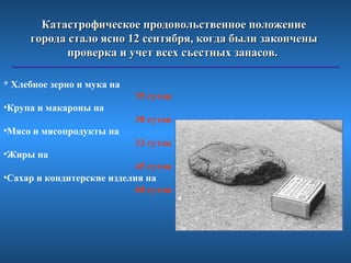 Катастрофическое продовольственное положение
     города стало ясно 12 сентября, когда были закончены
            проверка и учет всех съестных запасов.

* Хлебное зерно и мука на
                            35 суток
•Крупа и макароны на
                            30 суток
•Мясо и мясопродукты на
                            33 суток
•Жиры на
                            45 суток
•Сахар и кондитерские изделия на
                            60 суток
 