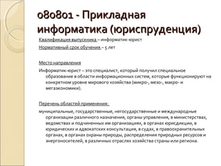 080801 - Прикладная
информатика (юриспруденция)
Квалификация выпускника – информатик-юрист
Нормативный срок обучения – 5 лет


Место направления
Информатик-юрист – это специалист, который получил специальное
  образование в области информационных систем, которые функционируют на
  конкретном уровне мирового хозяйства (микро-, мезо-, макро- и
  мегаэкономики).


Перечень областей применения:
муниципальные, государственные, негосударственные и международные
   организации различного назначения, органы управления, в министерствах,
   ведомствах и подчиненных им организациях, в органах юрисдикции, в
   юридических и адвокатских консультация, в судах, в правоохранительных
   органах, в органах охраны природы, распределения природных ресурсов и
   энергоносителей, в различных отраслях хозяйства страны или региона.
 