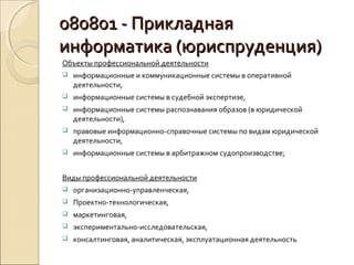 080801 - Прикладная
информатика (юриспруденция)
Объекты профессиональной деятельности
   информационные и коммуникационные системы в оперативной
    деятельности,
   информационные системы в судебной экспертизе,
   информационные системы распознавания образов (в юридической
    деятельности),
   правовые информационно-справочные системы по видам юридической
    деятельности,
   информационные системы в арбитражном судопроизводстве;


Виды профессиональной деятельности
   организационно-управленческая,
   Проектно-технологическая,
   маркетинговая,
   экспериментально-исследовательская,
   консалтинговая, аналитическая, эксплуатационная деятельность
 