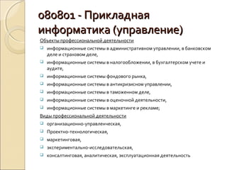080801 - Прикладная
информатика (управление)
Объекты профессиональной деятельности
   информационные системы в административном управлении, в банковском
    деле и страховом деле,
   информационные системы в налогообложении, в бухгалтерском учете и
    аудите,
   информационные системы фондового рынка,
   информационные системы в антикризисном управлении,
   информационные системы в таможенном деле,
   информационные системы в оценочной деятельности,
   информационные системы в маркетинге и рекламе;
Виды профессиональной деятельности
   организационно-управленческая,
   Проектно-технологическая,
   маркетинговая,
   экспериментально-исследовательская,
   консалтинговая, аналитическая, эксплуатационная деятельность
 