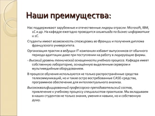 Наши преимущества:
Нас поддерживают зарубежные и отечественные лидеры отрасли: Microsoft, IBM,
   1С и др. На кафедре ежегодно проводится олимпиада по бизнес-информатике
   и 1С.
Студенты имеют возможность стажировки во Франции и получения диплома
   французского университета.
Организация практик в ведущих IT-компаниях избавит выпускников от обычного
  периода адаптации даже при поступлении на работу в лидирующие фирмы.
- Высокий уровень технической оснащенности учебного процесса. Кафедра имеет
   собственную лабораторию, оснащённую выделенным сервером и
   мультимедийным оборудованием.
В процессе обучения используются не только распространённые средства
   телекоммуникаций, но и такие остро востребованные CASE-средства,
   программное обеспечение для интеллектуального анализа.
Высококвалифицированный профессорско-преподавательский состав,
  привлечение к учебному процессу специалистов-практиков. Мы вкладываем
  в наших студентов не только знания, умения и навыки, но и собственную
  душу.
 