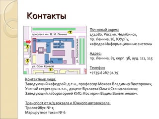Контакты
                                  Почтовый адрес:
                                  454080, Россия, Челябинск,
                                  пр. Ленина, 76, ЮУрГу,
                                  кафедра Информационные системы

                                  Адрес:
                                  пр. Ленина, 87, корп. 3б, ауд. 111, 115

                                  Телефон
                                  +7 (351) 267 94 79
Контактные лица:
Заведующий кафедрой: д.т.н., профессор Мокеев Владимир Викторович;
Ученый секретарь: к.т.н., доцент Буслаева Ольга Станиславовна;
Заведующий лабораторией КИС: Костерин Вадим Валентинович.

Транспорт от ж/д вокзала и Южного автовокзала:
Троллейбус № 1;
Маршрутное такси № 6
 