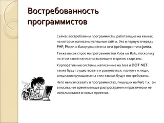 Востребованность
программистов
      Сейчас востребованы программисты, работающие на языках,
      на которых написаны успешные сайты. Это в первую очередь
      PHP, Phiton и базирующиеся на нем фреймворки типа Jamba.
      Также высок спрос на программистов Ruby on Rails, поскольку
      на этом языке написаны выжившие в кризис стартапы.
      Корпоративные системы, написанные на Java и DOT NET
      также будут существовать и развиваться, поэтому и люди,
      специализирующиеся на этих языках будут востребованы.
      Чего нельзя сказать о программистах, пишущих на Perl, т.к. он
      в последнее время меньше распространен и практически не
      использовался в новых проектах.
 