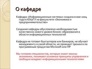 О кафедре
Кафедра «Информационные системы» создана в мае 2004
  года в ЮУрГУ на факультете «Экономика и
  предпринимательство»

Создание кафедры обусловлено необходимостью
  качественно нового уровня бизнес-образования в
  области информационных технологий

Кафедра не готовит бухгалтеров или банкиров, не обучает
  менеджменту в узкой области, не проводит тренинги по
  программным продуктам Microsoft или HP

Мы готовим специалистов, которые знают законы
 экономики, понимают основные принципы управления и
 свободно владеют информационными технологиями
 