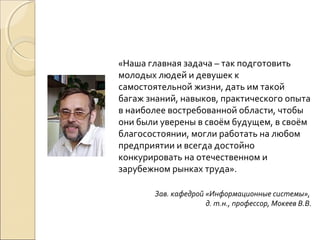«Наша главная задача – так подготовить
молодых людей и девушек к
самостоятельной жизни, дать им такой
багаж знаний, навыков, практического опыта
в наиболее востребованной области, чтобы
они были уверены в своём будущем, в своём
благосостоянии, могли работать на любом
предприятии и всегда достойно
конкурировать на отечественном и
зарубежном рынках труда».

       Зав. кафедрой «Информационные системы»,
                     д. т.н., профессор, Мокеев В.В.
 