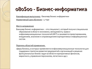 080500 - Бизнес-информатика
Квалификация выпускника - бакалавр бизнес-информатики
Нормативный срок обучения – 4 года


Место направления
Бакалавр бизнес-информатики – это специалист, который получил специальное
   образование в области экономики, менеджмента, права и
   инфокоммуникационных технологий (ИКТ) и занимается проектированием,
   внедрением, анализом и сопровождением корпоративных информационных
   систем.


Перечень областей применения:
сферы бизнеса, в которых применяются инфокоммуникационные технологии для
   поддержки стратегии развития предприятий и организаций и решения
   функциональных бизнес-задач (в области корпоративных финансов,
   маркетинга, управления персоналом, логистики и др.).
 