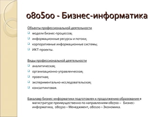 080500 - Бизнес-информатика
Объекты профессиональной деятельности
   модели бизнес-процессов;
   информационные ресурсы и потоки;
   корпоративные информационные системы;
   ИКТ-проекты.


Виды профессиональной деятельности
   аналитическая;
   организационно-управленческая;
   проектная;
   экспериментально-исследовательская;
   консалтинговая.


Бакалавр бизнес-информатики подготовлен к продолжению образования в
   магистратуре преимущественно по направлениям 080700 – Бизнес-
   информатика, 080500 – Менеджмент, 080100 – Экономика.
 