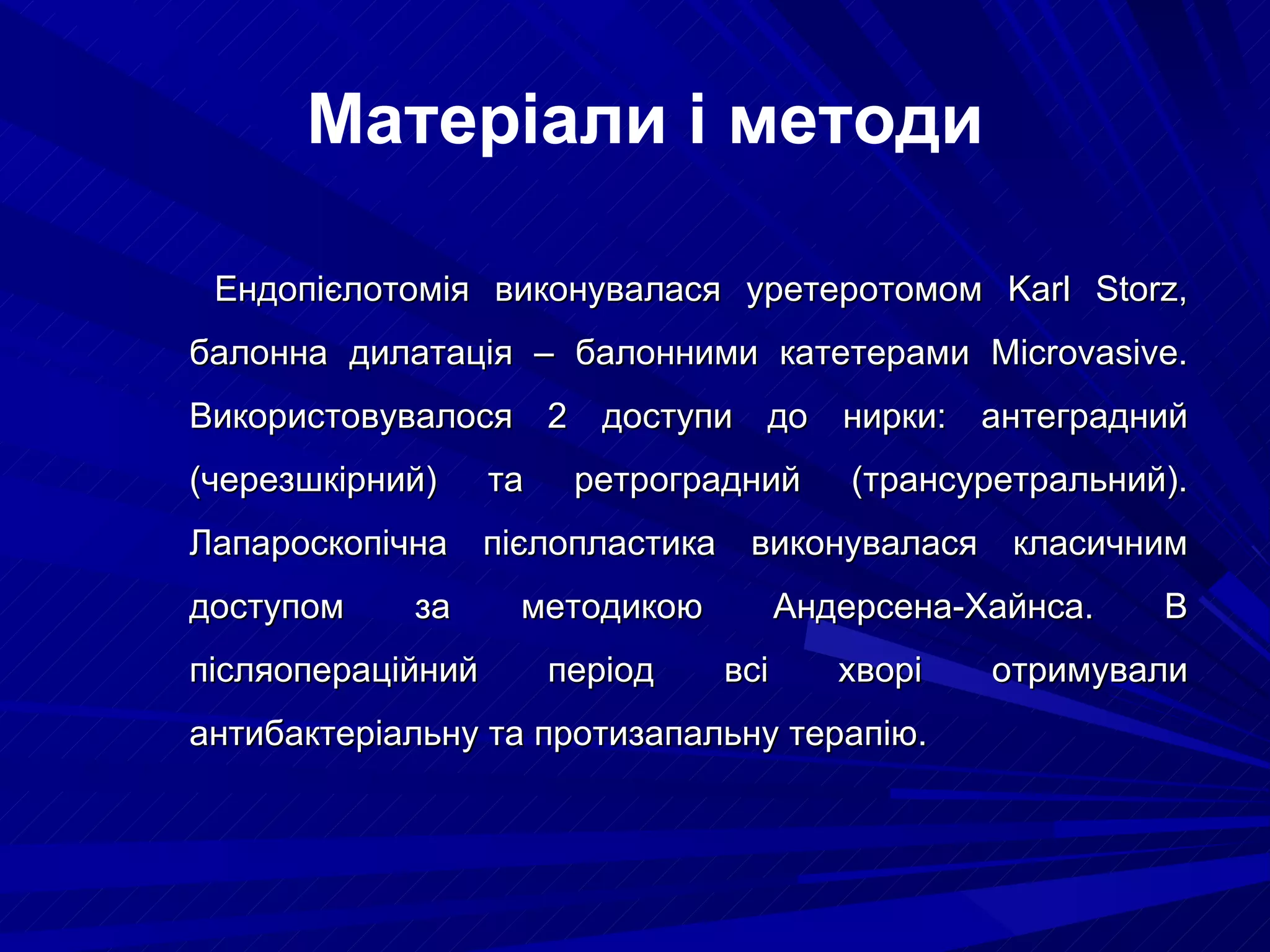   Ендопієлотомія виконувалася уретеротомом  Karl Storz , балонна дилатація – балонними катетерами  Microvasive . Використовувалося 2 доступи до нирки: антеградний (черезшкірний) та ретроградний (трансуретральний). Лапароскопічна пієлопластика виконувалася класичним доступом за методикою Андерсена-Хайнса. В післяопераційний період всі хворі отримували антибактеріальну та протизапальну терапію.  Матеріали і методи 