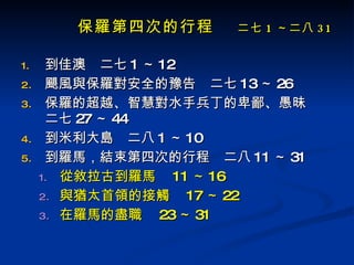 保羅第四次的行程 　 二七 1 ～二八 31 到佳澳　二七 1 ～ 12 颶風與保羅對安全的豫告　二七 13 ～ 26 保羅的超越、智慧對水手兵丁的卑鄙、愚昧　二七 27 ～ 44 到米利大島　二八 1 ～ 10 到羅馬，結束第四次的行程　二八 11 ～ 31 從敘拉古到羅馬　 11 ～ 16 與猶太首領的接觸　 17 ～ 22 在羅馬的盡職　 23 ～ 31 