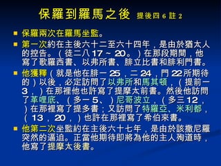 保羅到羅馬之後  提後四 6 註 2 保羅兩次在羅馬坐監 。 第一次 約在主後六十二至六十四年，是由於猶太人的控告。（徒二八 17 ～ 20 。）在那段期間，他寫了歌羅西書、以弗所書、腓立比書和腓利門書。 他獲釋 （就是他在腓一 25 ，二 24 ，門 22 所期待的）以後，必定訪問了 以弗所 和 馬其頓 ，（提前一 3 ，）在那裡他也許寫了提摩太前書。然後他訪問了 革哩底 、（多一 5 、） 尼哥波立 ，（多三 12 ，）在那裡寫了提多書；又訪問了 特羅亞、米利都 ，（ 13 ， 20 ，）也許在那裡寫了希伯來書。 他第二次 坐監約在主後六十七年，是由於該撒尼羅突然的逼迫。正當他期待即將為他的主人殉道時，他寫了 提摩太後書 。  