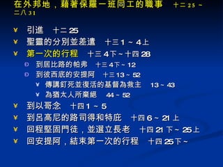 在外邦地，藉著保羅一班同工的職事　 十二 25 ～二八 31 引進　 十二 25 聖靈的分別並差遣　 十三 1 ～ 4 上 第一次的行程 　 十三 4 下～十四 28 到居比路的帕弗　 十三 4 下～ 12 到彼西底的安提阿　 十三 13 ～ 52 傳講釘死並復活的基督為救主　 13 ～ 43 為猶太人所棄絕　 44 ～ 52 到以哥念　 十四 1 ～ 5 到呂高尼的路司得和特庇　 十四 6 ～ 21 上 回程堅固門徒，並選立長老　 十四 21 下～ 25 上 回安提阿，結束第一次的行程　 十四 25 下～ 