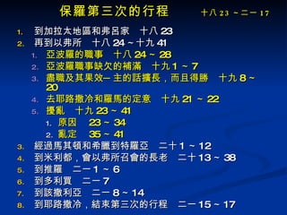 保羅第三次的行程 　  十八 23 ～二一 17 到加拉太地區和弗呂家　十八 23 再到以弗所　十八 24 ～十九 41 亞波羅的職事　十八 24 ～ 28 亞波羅職事缺欠的補滿　十九 1 ～ 7 盡職及其果效─主的話擴長，而且得勝　十九 8 ～ 20 去耶路撒冷和羅馬的定意　十九 21 ～ 22 擾亂　十九 23 ～ 41 原因　 23 ～ 34 亂定　 35 ～ 41 經過馬其頓和希臘到特羅亞　二十 1 ～ 12 到米利都，會以弗所召會的長老　二十 13 ～ 38 到推羅　二一 1 ～ 6 到多利買　二一 7 到該撒利亞　二一 8 ～ 14 到耶路撒冷，結束第三次的行程　二一 15 ～ 17 