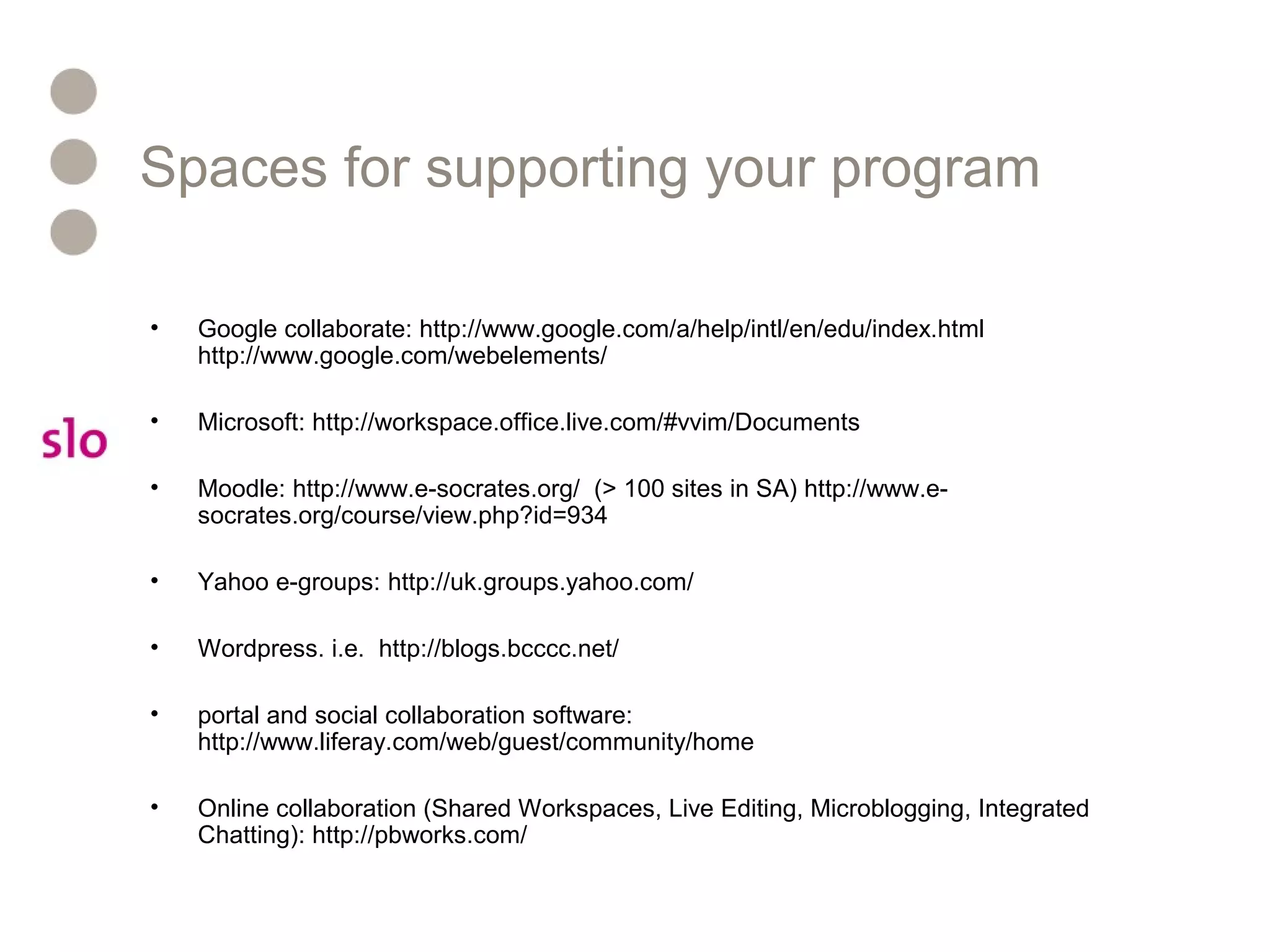 Spaces for supporting your program
• Google collaborate: http://www.google.com/a/help/intl/en/edu/index.html
http://www.google.com/webelements/
• Microsoft: http://workspace.office.live.com/#vvim/Documents
• Moodle: http://www.e-socrates.org/ (> 100 sites in SA) http://www.e-
socrates.org/course/view.php?id=934
• Yahoo e-groups: http://uk.groups.yahoo.com/
• Wordpress. i.e. http://blogs.bcccc.net/
• portal and social collaboration software:
http://www.liferay.com/web/guest/community/home
• Online collaboration (Shared Workspaces, Live Editing, Microblogging, Integrated
Chatting): http://pbworks.com/
 
