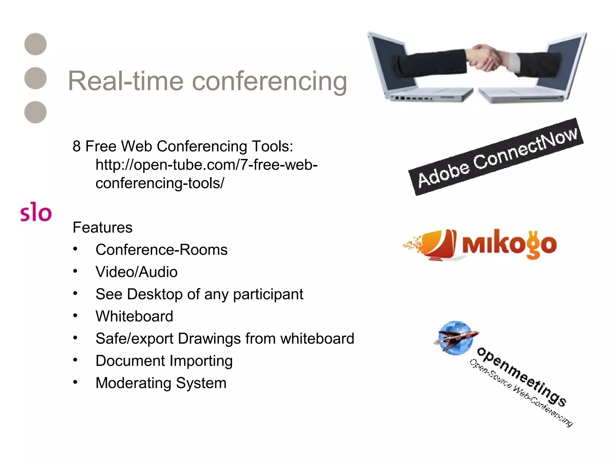 Real-time conferencing
8 Free Web Conferencing Tools:
http://open-tube.com/7-free-web-
conferencing-tools/
Features
• Conference-Rooms
• Video/Audio
• See Desktop of any participant
• Whiteboard
• Safe/export Drawings from whiteboard
• Document Importing
• Moderating System
 