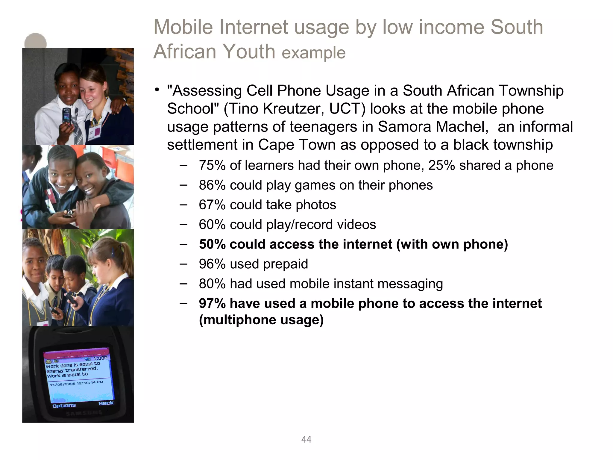 44
Mobile Internet usage by low income South
African Youth example
• "Assessing Cell Phone Usage in a South African Township
School" (Tino Kreutzer, UCT) looks at the mobile phone
usage patterns of teenagers in Samora Machel, an informal
settlement in Cape Town as opposed to a black township
– 75% of learners had their own phone, 25% shared a phone
– 86% could play games on their phones
– 67% could take photos
– 60% could play/record videos
– 50% could access the internet (with own phone)
– 96% used prepaid
– 80% had used mobile instant messaging
– 97% have used a mobile phone to access the internet
(multiphone usage)
 