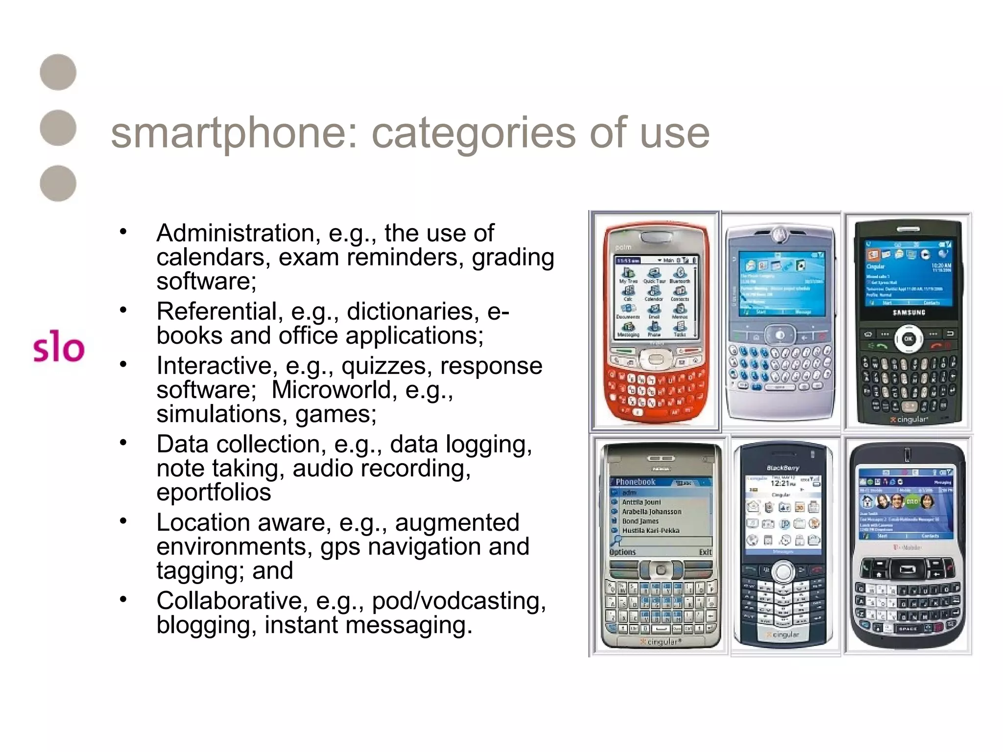 smartphone: categories of use
• Administration, e.g., the use of
calendars, exam reminders, grading
software;
• Referential, e.g., dictionaries, e-
books and office applications;
• Interactive, e.g., quizzes, response
software; Microworld, e.g.,
simulations, games;
• Data collection, e.g., data logging,
note taking, audio recording,
eportfolios
• Location aware, e.g., augmented
environments, gps navigation and
tagging; and
• Collaborative, e.g., pod/vodcasting,
blogging, instant messaging.
 