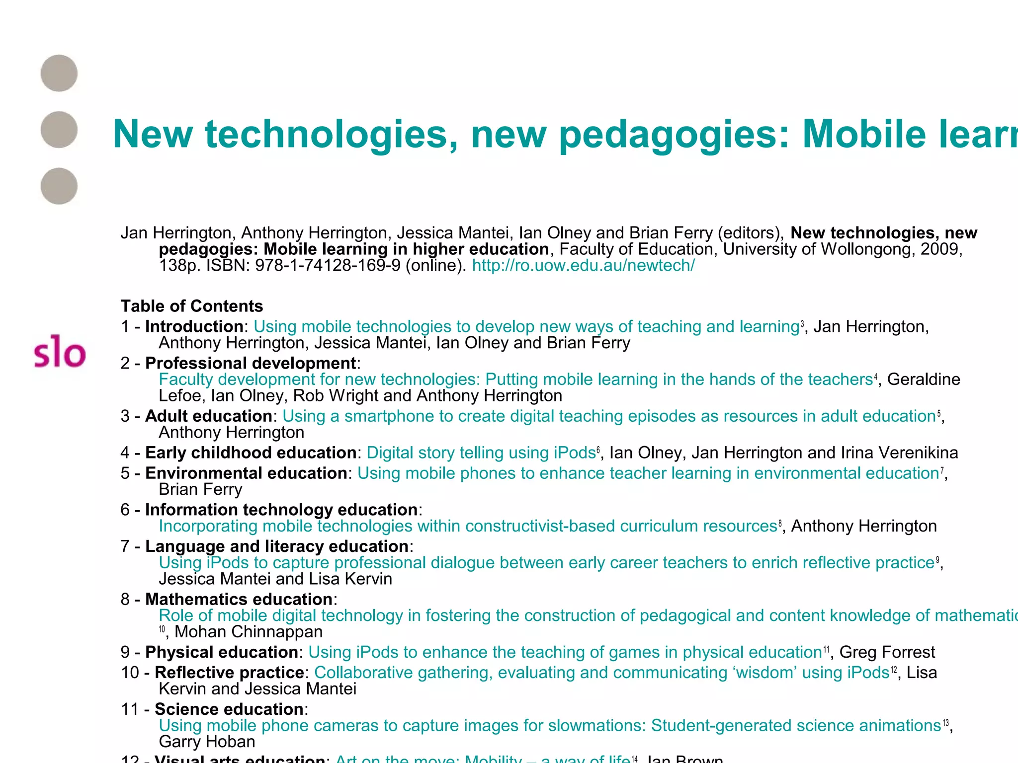 New technologies, new pedagogies: Mobile learn
Jan Herrington, Anthony Herrington, Jessica Mantei, Ian Olney and Brian Ferry (editors), New technologies, new
pedagogies: Mobile learning in higher education, Faculty of Education, University of Wollongong, 2009,
138p. ISBN: 978-1-74128-169-9 (online). http://ro.uow.edu.au/newtech/
Table of Contents
1 - Introduction: Using mobile technologies to develop new ways of teaching and learning3
, Jan Herrington,
Anthony Herrington, Jessica Mantei, Ian Olney and Brian Ferry
2 - Professional development:
Faculty development for new technologies: Putting mobile learning in the hands of the teachers4
, Geraldine
Lefoe, Ian Olney, Rob Wright and Anthony Herrington
3 - Adult education: Using a smartphone to create digital teaching episodes as resources in adult education5
,
Anthony Herrington
4 - Early childhood education: Digital story telling using iPods6
, Ian Olney, Jan Herrington and Irina Verenikina
5 - Environmental education: Using mobile phones to enhance teacher learning in environmental education7
,
Brian Ferry
6 - Information technology education:
Incorporating mobile technologies within constructivist-based curriculum resources8
, Anthony Herrington
7 - Language and literacy education:
Using iPods to capture professional dialogue between early career teachers to enrich reflective practice9
,
Jessica Mantei and Lisa Kervin
8 - Mathematics education:
Role of mobile digital technology in fostering the construction of pedagogical and content knowledge of mathematic
10
, Mohan Chinnappan
9 - Physical education: Using iPods to enhance the teaching of games in physical education11
, Greg Forrest
10 - Reflective practice: Collaborative gathering, evaluating and communicating ‘wisdom’ using iPods12
, Lisa
Kervin and Jessica Mantei
11 - Science education:
Using mobile phone cameras to capture images for slowmations: Student-generated science animations13
,
Garry Hoban
14
 