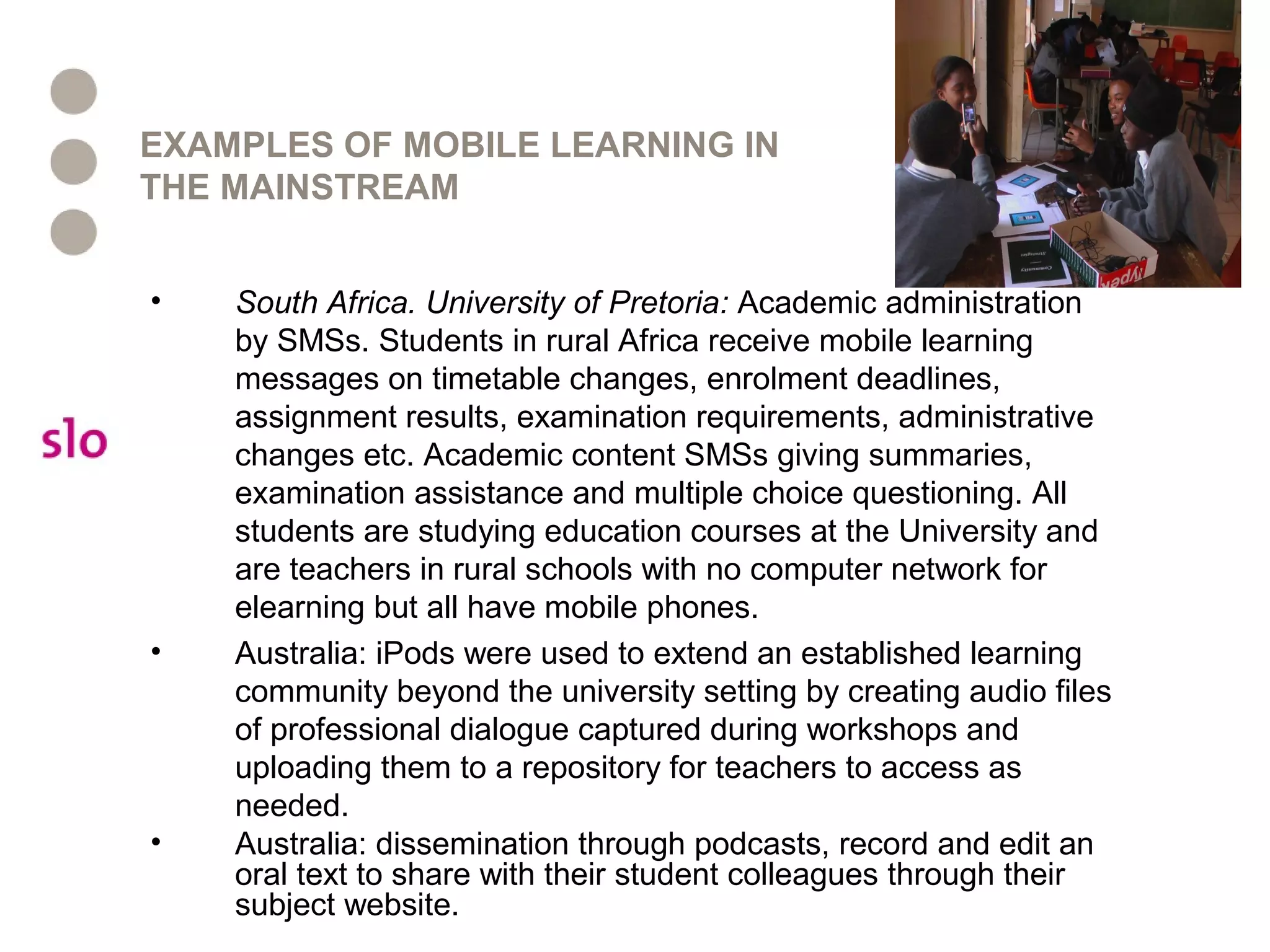 EXAMPLES OF MOBILE LEARNING IN
THE MAINSTREAM
• South Africa. University of Pretoria: Academic administration
by SMSs. Students in rural Africa receive mobile learning
messages on timetable changes, enrolment deadlines,
assignment results, examination requirements, administrative
changes etc. Academic content SMSs giving summaries,
examination assistance and multiple choice questioning. All
students are studying education courses at the University and
are teachers in rural schools with no computer network for
elearning but all have mobile phones.
• Australia: iPods were used to extend an established learning
community beyond the university setting by creating audio files
of professional dialogue captured during workshops and
uploading them to a repository for teachers to access as
needed.
• Australia: dissemination through podcasts, record and edit an
oral text to share with their student colleagues through their
subject website.
 