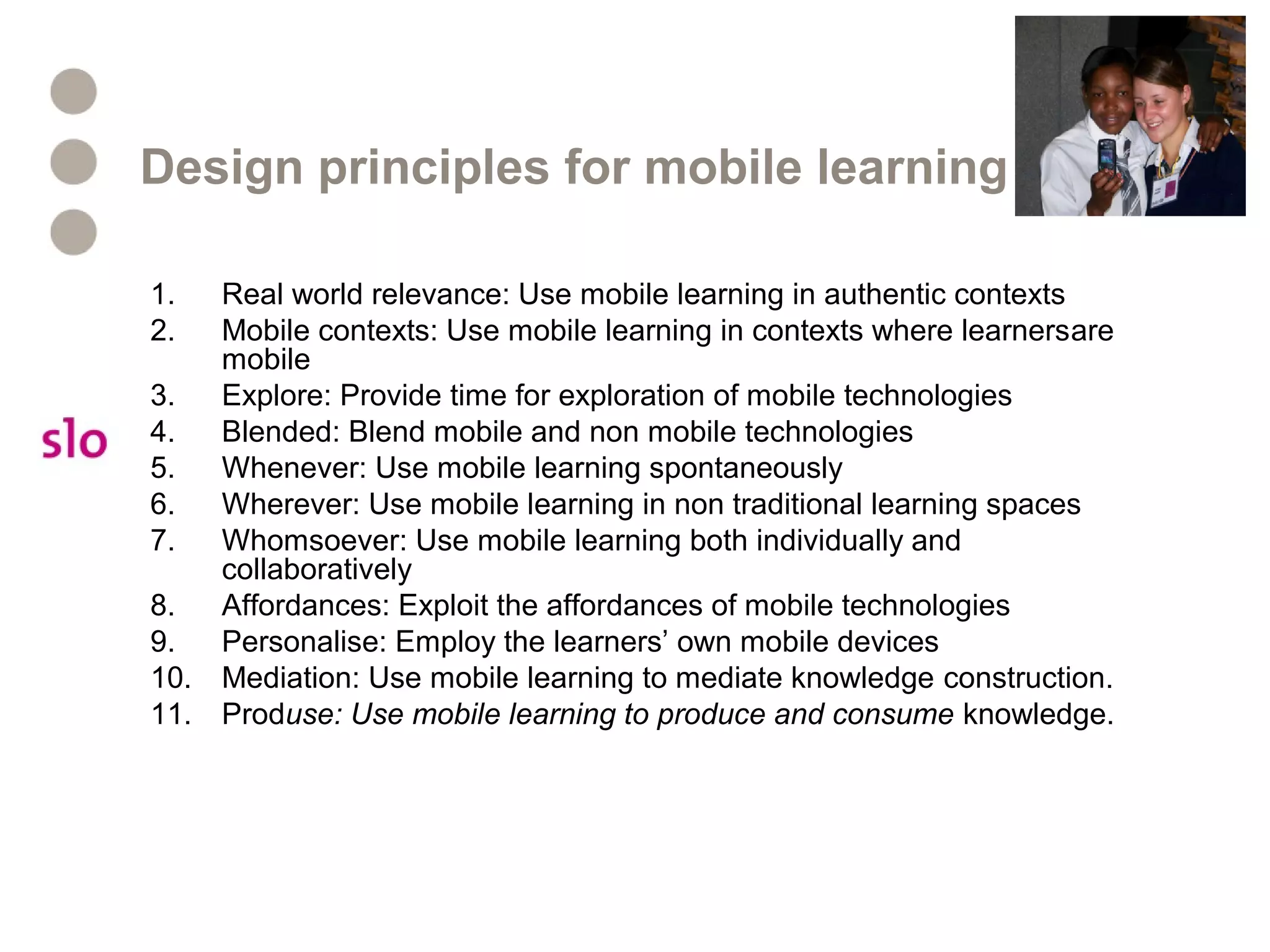 Design principles for mobile learning
1. Real world relevance: Use mobile learning in authentic contexts
2. Mobile contexts: Use mobile learning in contexts where learnersare
mobile
3. Explore: Provide time for exploration of mobile technologies
4. Blended: Blend mobile and non mobile technologies
5. Whenever: Use mobile learning spontaneously
6. Wherever: Use mobile learning in non traditional learning spaces
7. Whomsoever: Use mobile learning both individually and
collaboratively
8. Affordances: Exploit the affordances of mobile technologies
9. Personalise: Employ the learners’ own mobile devices
10. Mediation: Use mobile learning to mediate knowledge construction.
11. Produse: Use mobile learning to produce and consume knowledge.
 
