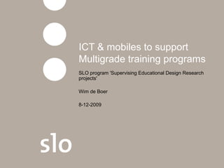 ICT & mobiles to support
Multigrade training programs
SLO program 'Supervising Educational Design Research
projects'
Wim de Boer
8-12-2009
 
