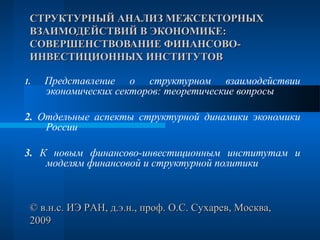 СТРУКТУРНЫЙ АНАЛИЗ МЕЖСЕКТОРНЫХ
 ВЗАИМОДЕЙСТВИЙ В ЭКОНОМИКЕ:
 СОВЕРШЕНСТВОВАНИЕ ФИНАНСОВО-
 ИНВЕСТИЦИОННЫХ ИНСТИТУТОВ

1.   Представление о структурном взаимодействии
     экономических секторов: теоретические вопросы

2. Отдельные аспекты структурной динамики экономики
    России

3. К новым финансово-инвестиционным институтам и
    моделям финансовой и структурной политики



 © в.н.с. ИЭ РАН, д.э.н., проф. О.С. Сухарев, Москва,
 2009
 