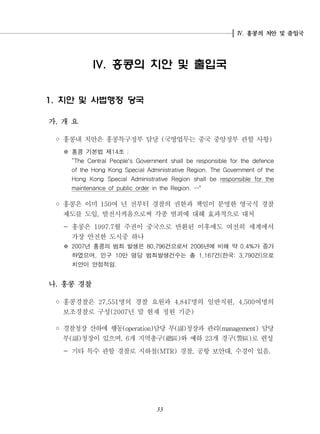 홍콩의 치안 및 출입국.Ⅳ
33
홍콩의 치안 및 출입국IV.
치안 및 사법행정 당국1.
가 개 요.
◦ 홍콩내 치안은 홍콩특구정부 담당 국방업무는 중국 중앙정부 관할 사항( )
홍콩 기본법 제 조14 :※
“The Central People's Government shall be responsible for the defence
of the Hong Kong Special Administrative Region. The Government of the
Hong Kong Special Administrative Region shall be responsible for the
maintenance of public order in the Region. "…
◦ 홍콩은 이미 여 년 전부터 경찰의 권한과 책임이 분명한 영국식 경찰150
제도를 도입 발전시켜옴으로써 각종 범죄에 대해 효과적으로 대처,
- 홍콩은 월 주권이 중국으로 반환된 이후에도 여전히 세계에서1997.7
가장 안전한 도시중 하나
※ 년 홍콩의 범죄 발생은 건으로서 년에 비해 약 가 증가2007 80,796 2006 0.4%
하였으며 인구 만 명당 범죄발생건수는 총 건 한국 건 으로, 10 1,167 ( : 3,790 )
치안이 안정적임.
나 홍콩 경찰.
◦ 홍콩경찰은 명의 경찰 요원과 명의 일반직원 여명의27,551 4,847 , 4,500
보조경찰로 구성 년 말 현재 정원 기준(2007 )
◦ 경찰청장 산하에 행동 담당 부 청장과 관리 담당(operation) ( ) (management)副
부 청장이 있으며 개 지역총구 와 예하 개 경구 로 편성( ) , 6 ( ) 23 ( )副 總區 警區
- 기타 특수 관할 경찰로 지하철 경찰 공항 보안대 수경이 있음(MTR) , , .
 