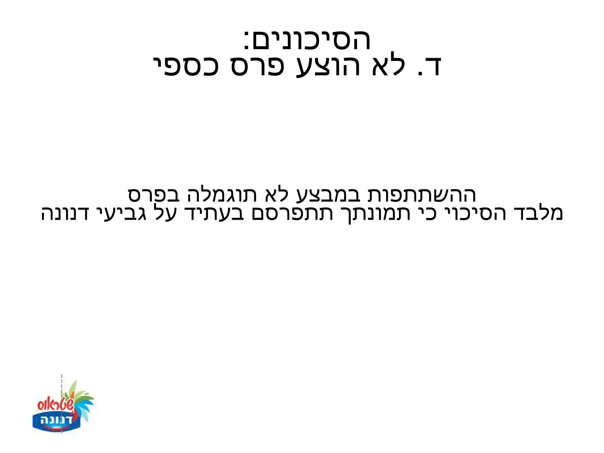 ‫הסיכונים:‬
          ‫ד. לא הוצע פרס כספי‬


         ‫ההשתתפות במבצע לא תוגמלה בפרס‬
‫מלבד הסיכוי כי תמונתך תתפרסם בעתיד על גביעי דנונה‬
 