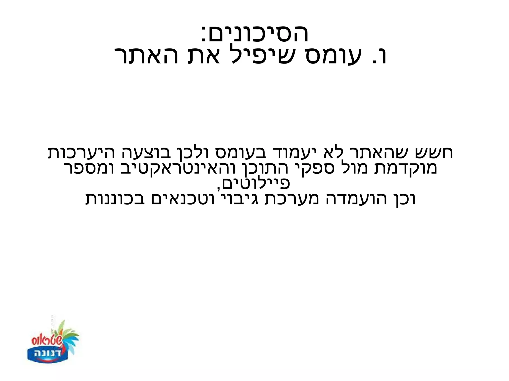 ‫הסיכונים:‬
       ‫ו. עומס שיפיל את האתר‬


‫חשש שהאתר לא יעמוד בעומס ולכן בוצעה היערכות‬
  ‫מוקדמת מול ספקי התוכן והאינטראקטיב ומספר‬
                   ‫פיילוטים,‬
    ‫וכן הועמדה מערכת גיבוי וטכנאים בכוננות‬
 