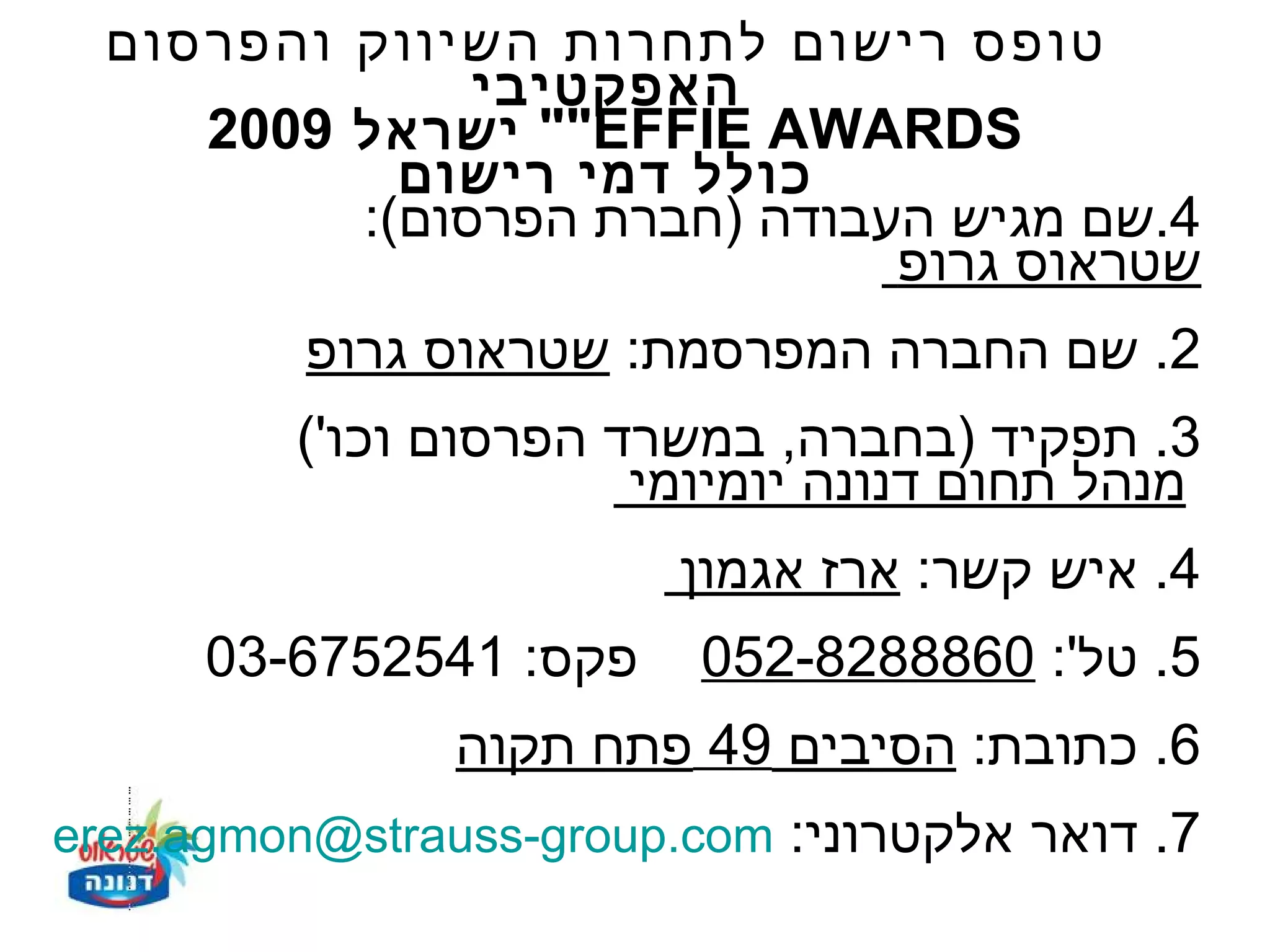 ‫טופס רישום לתחרות השיווק והפרסום‬
               ‫האפקטיבי‬
     ‫‪ ""EFFIE AWARDS‬ישראל 9002‬
            ‫כולל דמי רישום‬
          ‫4.שם מגיש העבודה )חברת הפרסום(:‬
                              ‫שטראוס גרופ‬
          ‫2. שם החברה המפרסמת: שטראוס גרופ‬
         ‫3. תפקיד )בחברה, במשרד הפרסום וכו'(‬
                       ‫מנהל תחום דנונה יומיומי‬
                         ‫4. איש קשר: ארז אגמון‬
      ‫פקס: 1452576-30‬    ‫5. טל': 0688828-250‬
                ‫6. כתובת: הסיבים 94 פתח תקוה‬
‫7. דואר אלקטרוני: ‪erez.agmon@strauss-group.com‬‬
 