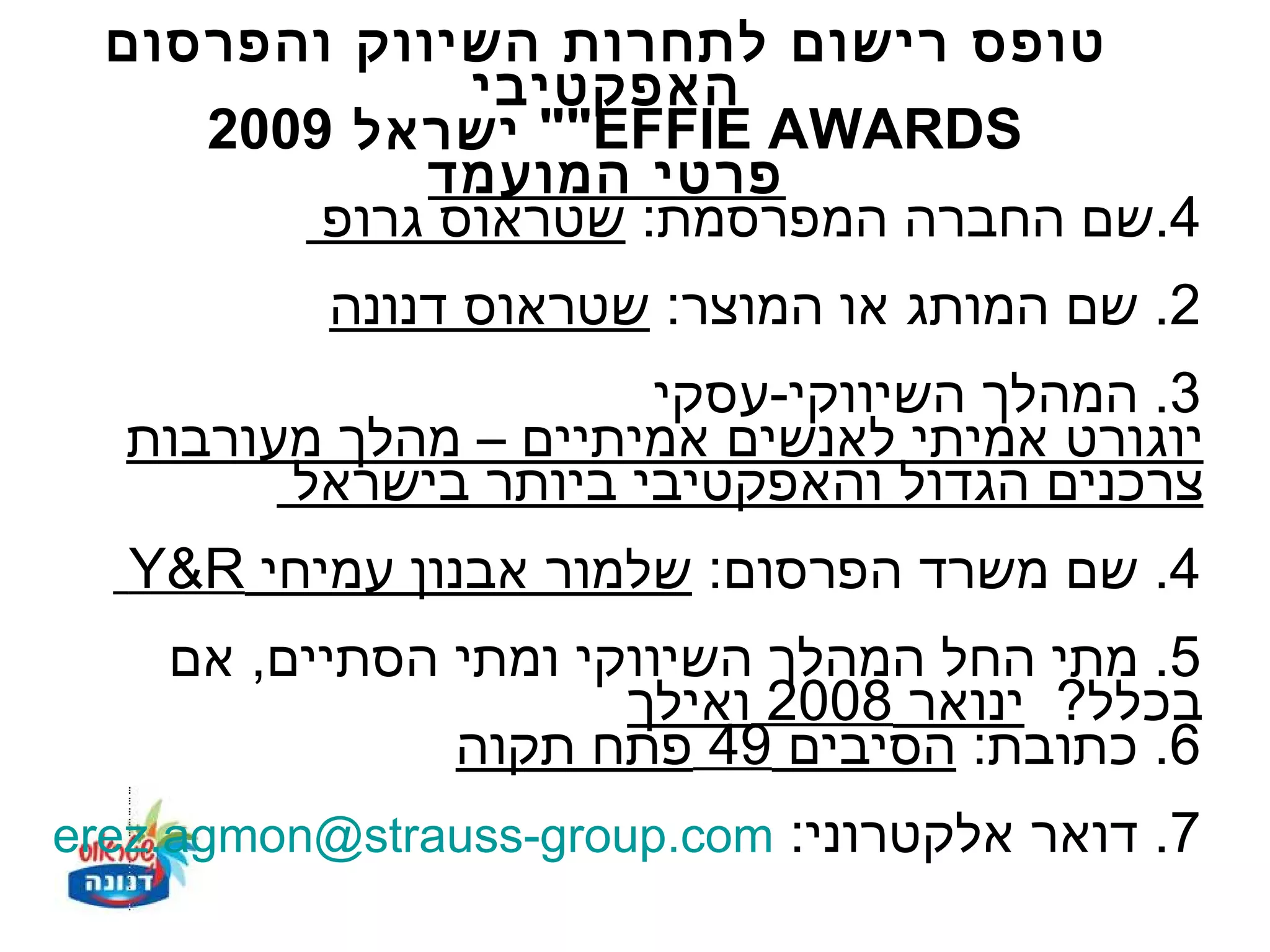‫טופס רישום לתחרות השיווק והפרסום‬
               ‫האפקטיבי‬
     ‫‪ ""EFFIE AWARDS‬ישראל 9002‬
             ‫פרטי המועמד‬
         ‫4.שם החברה המפרסמת: שטראוס גרופ‬
           ‫2. שם המותג או המוצר: שטראוס דנונה‬
                      ‫3. המהלך השיווקי-עסקי‬
  ‫יוגורט אמיתי לאנשים אמיתיים – מהלך מעורבות‬
        ‫צרכנים הגדול והאפקטיבי ביותר בישראל‬
   ‫4. שם משרד הפרסום: שלמור אבנון עמיחי ‪Y&R‬‬
    ‫5. מתי החל המהלך השיווקי ומתי הסתיים, אם‬
                      ‫בכלל? ינואר 8002 ואילך‬
               ‫6. כתובת: הסיבים 94 פתח תקוה‬
‫7. דואר אלקטרוני: ‪erez.agmon@strauss-group.com‬‬
 