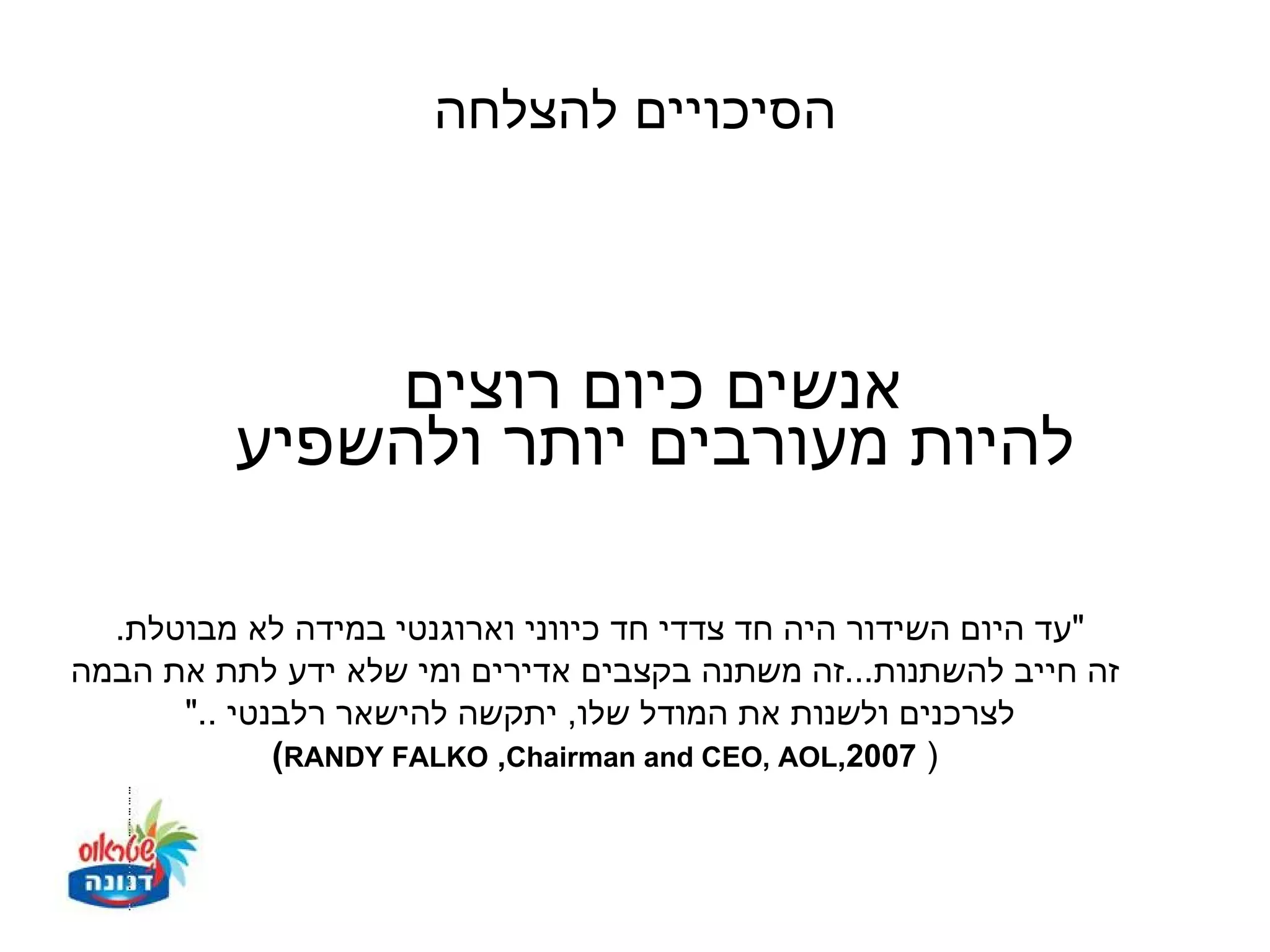 ‫הסיכויים להצלחה‬



              ‫אנשים כיום רוצים‬
          ‫להיות מעורבים יותר ולהשפיע‬

  ‫"עד היום השידור היה חד צדדי חד כיווני וארוגנטי במידה לא מבוטלת.‬
‫זה חייב להשתנות...זה משתנה בקצבים אדירים ומי שלא ידע לתת את הבמה‬
      ‫לצרכנים ולשנות את המודל שלו, יתקשה להישאר רלבנטי .."‬
             ‫) 7002,‪(RANDY FALKO ,Chairman and CEO, AOL‬‬
 