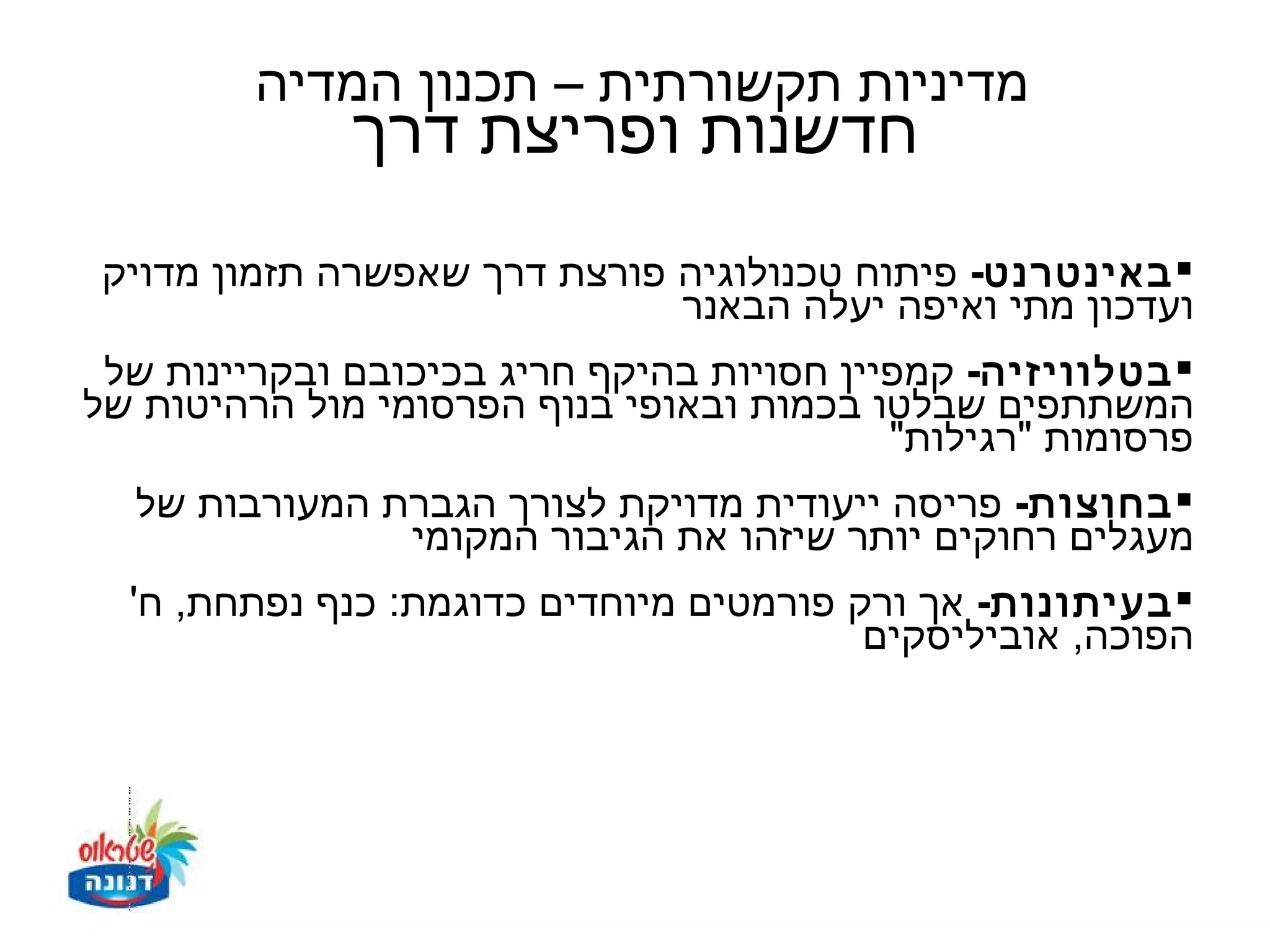 ‫מדיניות תקשורתית – תכנון המדיה‬
              ‫חדשנות ופריצת דרך‬
 ‫‪ ‬באינטרנט- פיתוח טכנולוגיה פורצת דרך שאפשרה תזמון מדויק‬
                              ‫ועדכון מתי ואיפה יעלה הבאנר‬
 ‫‪ ‬בטלוויזיה- קמפיין חסויות בהיקף חריג בכיכובם ובקריינות של‬
‫המשתתפים שבלטו בכמות ובאופי בנוף הפרסומי מול הרהיטות של‬
                                           ‫פרסומות "רגילות"‬
   ‫‪ ‬בחוצות- פריסה ייעודית מדויקת לצורך הגברת המעורבות של‬
                 ‫מעגלים רחוקים יותר שיזהו את הגיבור המקומי‬
  ‫‪ ‬בעיתונות- אך ורק פורמטים מיוחדים כדוגמת: כנף נפתחת, ח'‬
                                          ‫הפוכה, אוביליסקים‬
 