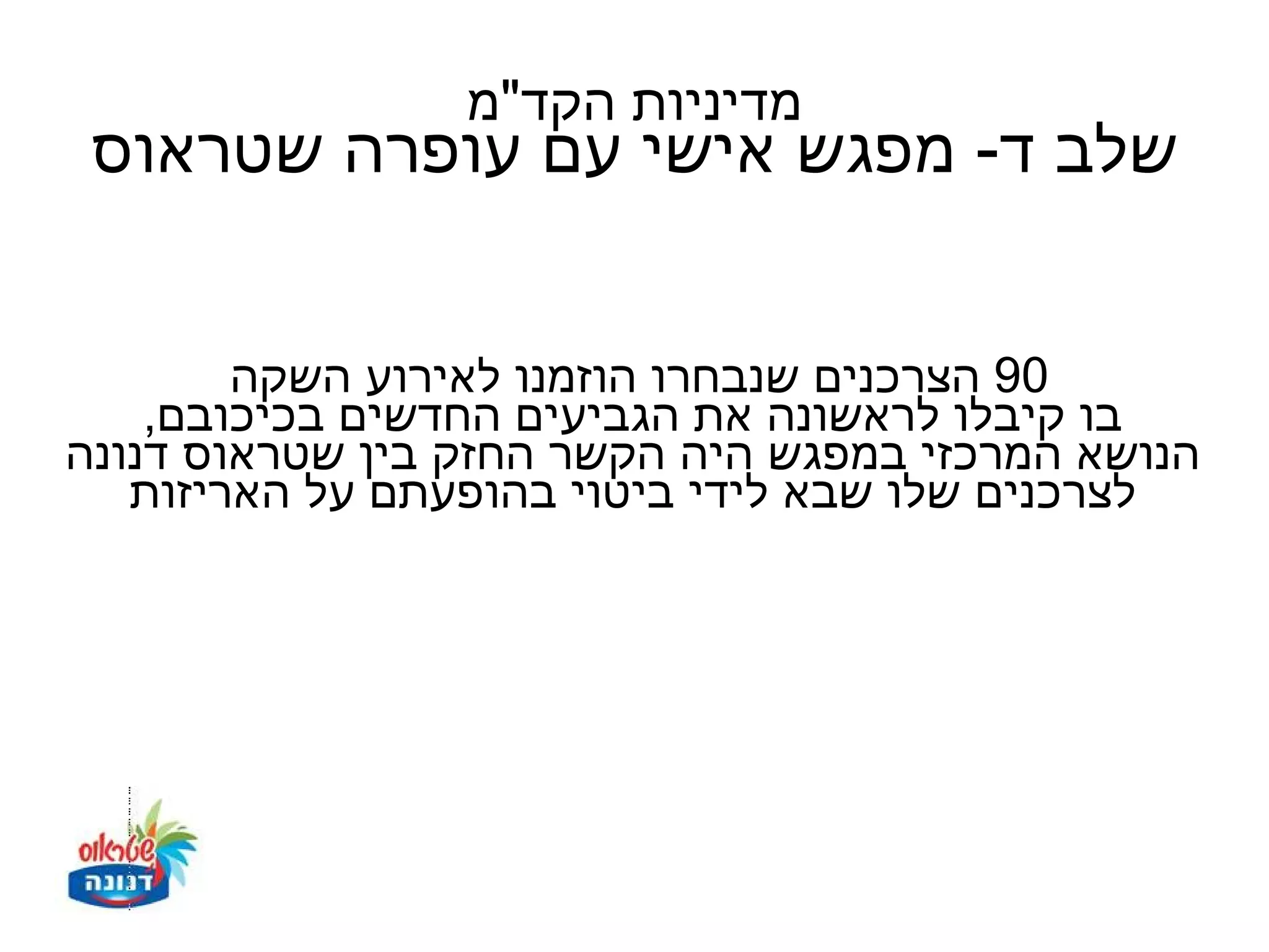 ‫מדיניות הקד"מ‬
 ‫שלב ד- מפגש אישי עם עופרה שטראוס‬


        ‫09 הצרכנים שנבחרו הוזמנו לאירוע השקה‬
    ‫בו קיבלו לראשונה את הגביעים החדשים בכיכובם,‬
‫הנושא המרכזי במפגש היה הקשר החזק בין שטראוס דנונה‬
   ‫לצרכנים שלו שבא לידי ביטוי בהופעתם על האריזות‬
 
