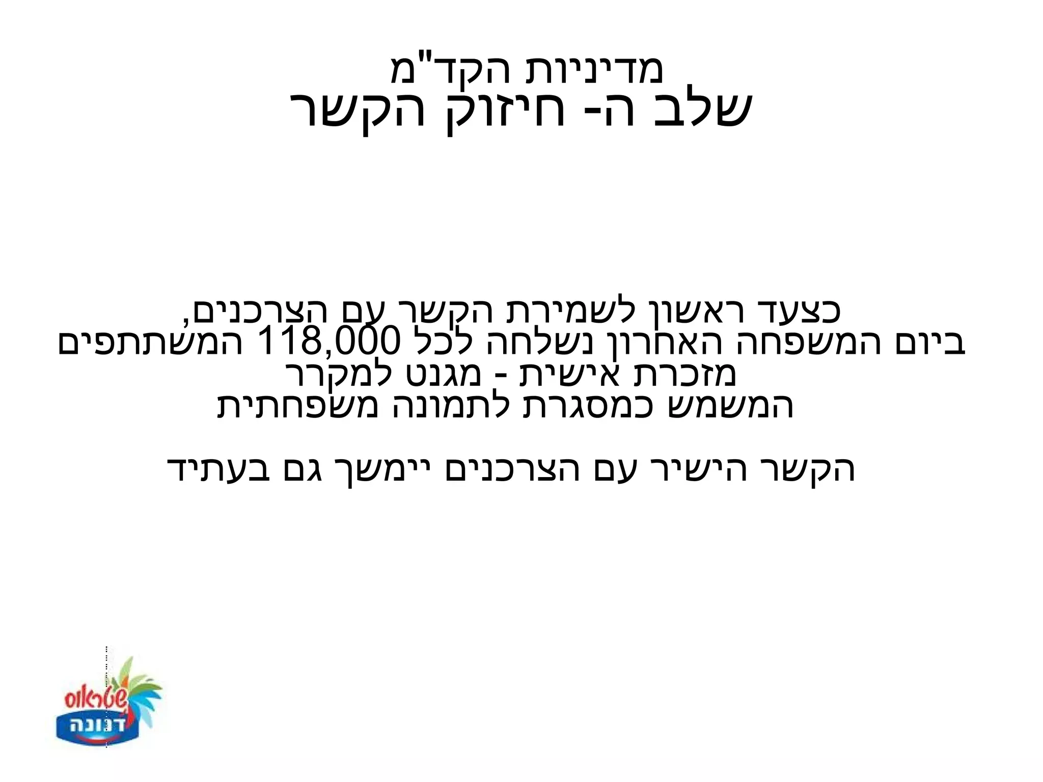‫מדיניות הקד"מ‬
           ‫שלב ה- חיזוק הקשר‬


     ‫כצעד ראשון לשמירת הקשר עם הצרכנים,‬
‫ביום המשפחה האחרון נשלחה לכל 000,811 המשתתפים‬
           ‫מזכרת אישית - מגנט למקרר‬
       ‫המשמש כמסגרת לתמונה משפחתית‬
     ‫הקשר הישיר עם הצרכנים יימשך גם בעתיד‬
 