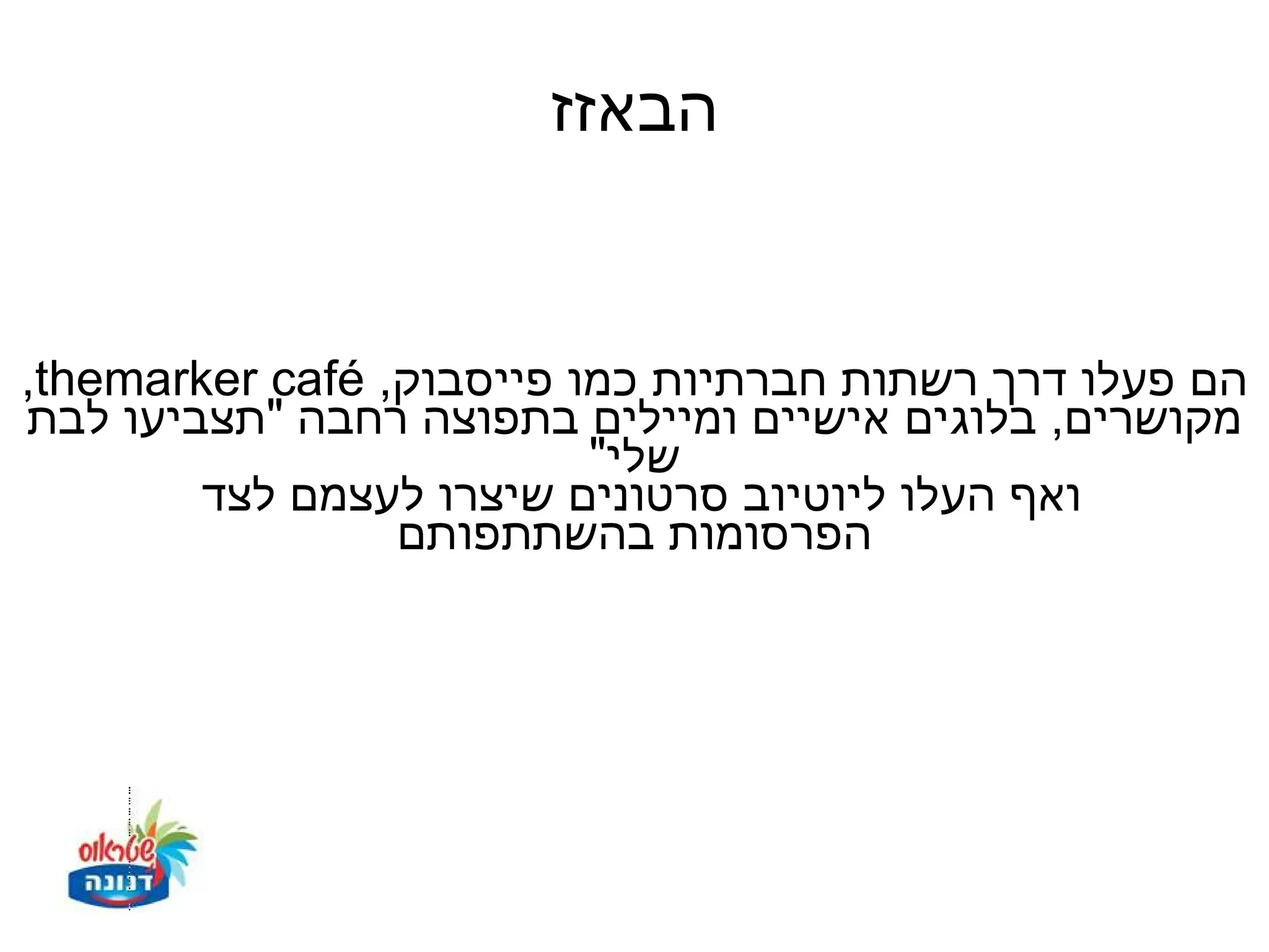 ‫הבאזז‬


‫הם פעלו דרך רשתות חברתיות כמו פייסבוק, ‪,themarker café‬‬
‫מקושרים, בלוגים אישיים ומיילים בתפוצה רחבה "תצביעו לבת‬
                          ‫שלי"‬
        ‫ואף העלו ליוטיוב סרטונים שיצרו לעצמם לצד‬
                 ‫הפרסומות בהשתתפותם‬
 