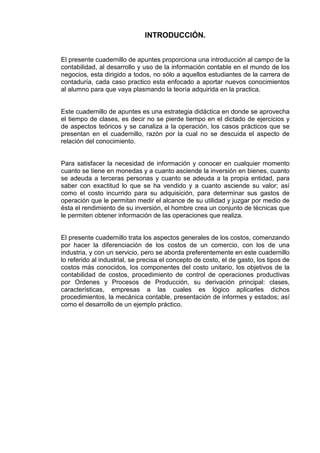 INTRODUCCIÓN.
El presente cuadernillo de apuntes proporciona una introducción al campo de la
contabilidad, al desarrollo y uso de la información contable en el mundo de los
negocios, esta dirigido a todos, no sólo a aquellos estudiantes de la carrera de
contaduría, cada caso practico esta enfocado a aportar nuevos conocimientos
al alumno para que vaya plasmando la teoría adquirida en la practica.
Este cuadernillo de apuntes es una estrategia didáctica en donde se aprovecha
el tiempo de clases, es decir no se pierde tiempo en el dictado de ejercicios y
de aspectos teóricos y se canaliza a la operación, los casos prácticos que se
presentan en el cuadernillo, razón por la cual no se descuida el aspecto de
relación del conocimiento.
Para satisfacer la necesidad de información y conocer en cualquier momento
cuanto se tiene en monedas y a cuanto asciende la inversión en bienes, cuanto
se adeuda a terceras personas y cuanto se adeuda a la propia entidad, para
saber con exactitud lo que se ha vendido y a cuanto asciende su valor; así
como el costo incurrido para su adquisición, para determinar sus gastos de
operación que le permitan medir el alcance de su utilidad y juzgar por medio de
ésta el rendimiento de su inversión, el hombre crea un conjunto de técnicas que
le permiten obtener información de las operaciones que realiza.
El presente cuadernillo trata los aspectos generales de los costos, comenzando
por hacer la diferenciación de los costos de un comercio, con los de una
industria, y con un servicio, pero se aborda preferentemente en este cuadernillo
lo referido al industrial, se precisa el concepto de costo, el de gasto, los tipos de
costos más conocidos, los componentes del costo unitario, los objetivos de la
contabilidad de costos, procedimiento de control de operaciones productivas
por Ordenes y Procesos de Producción, su derivación principal: clases,
características, empresas a las cuales es lógico aplicarles dichos
procedimientos, la mecánica contable, presentación de informes y estados; así
como el desarrollo de un ejemplo práctico.
 