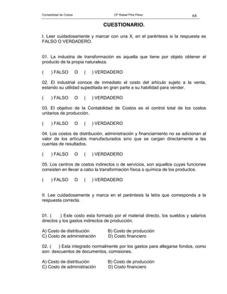 68Contabilidad de Costos CP Rafael Piña Pérez
CUESTIONARIO.
I. Leer cuidadosamente y marcar con una X, en el paréntesis si la respuesta es
FALSO O VERDADERO.
01. La industria de transformación es aquella que tiene por objeto obtener el
producto de la propia naturaleza.
( ) FALSO O ( ) VERDADERO
02. El industrial conoce de inmediato el costo del artículo sujeto a la venta,
estando su utilidad supeditada en gran parte a su habilidad para vender.
( ) FALSO O ( ) VERDADERO
03. El objetivo de la Contabilidad de Costos es el control total de los costos
unitarios de producción.
( ) FALSO O ( ) VERDADERO
04. Los costos de distribución, administración y financiamiento no se adicionan al
valor de los artículos manufacturados sino que se cargan directamente a las
cuentas de resultados.
( ) FALSO O ( ) VERDADERO
05. Los centros de costos indirectos o de servicios, son aquellos cuyas funciones
consisten en llevar a cabo la transformación física o química de los productos.
( ) FALSO O ( ) VERDADERO
II. Lee cuidadosamente y marca en el paréntesis la letra que corresponda a la
respuesta correcta.
01. ( ) Este costo esta formado por el material directo, los sueldos y salarios
directos y los gastos indirectos de producción.
A) Costo de distribución B) Costo de producción
C) Costo de administración D) Costo financiero
02. ( ) Esta integrado normalmente por los gastos para allegarse fondos, como
son: descuentos de documentos, comisiones.
A) Costo de distribución B) Costo de producción
C) Costo de administración D) Costo financiero
 