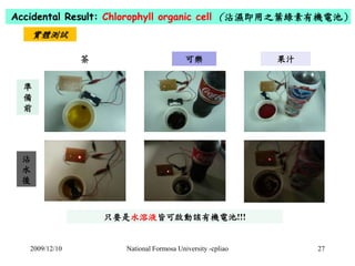 Accidental Result: Chlorophyll organic cell （沾濕即用之葉綠素有機電池） 
實體測試 
茶可樂果汁 
只要是水溶液皆可啟動該有機電池!!! 
準 
備 
前 
沾 
水 
後 
2009/12/10 ...
