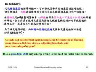 In summary, 
從乳酸菌基因的誘導轉錄中，可以發現若干典型的基因調控可能性， 
但有趣的是，光線這個環境因子並沒有在乳酸菌的基因研究中被提及。 
在優酪乳的pH值量測實驗中，pH值會因為紫外光＋可見光＋紅外光的照射 
而降低，但目前還...