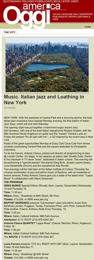 HOME

THE CITY




Music. Italian jazz and Loathing in
New York
10/14/2009



NEW YORK. With the backdrop of Central Park and a stunning skyline, the best
Italian jazz musicians have opened Monday evening, the first edition of Italian
Jazz Days, which will end next Saturday.
The opening night has put together a Hammond organ wizard Joey
DeFrancesco, with one of the best Italian saxophonist Rosario Giuliani, with the
little drummer Nicola Angelucci on guitar and the "master" Ferrara Lucio on
Friday will present "It's all right with me ", a CD inspired by his recent stay in New
York.
Public of the great opportunities Monday at Dizzy Club Coca-Cola from whose
windows overlooking Central Park and the square dedicated to Christopher
Columbus.
To do the honors, Antonio Ciacca, pianist and director of programming of Jazz
@ Lincoln Center. On stage, in his capacity as patron also Ornella Fado, thanks
to his character in TV show "toast", dedicated to Italian cuisine. This evening will
be performing a "special session" the pianist Greg Burk, Joseph Lepore (bass),
Luca Santaniello (Drums) and the saxophonist Ada Rovatti.
Two evenings will be held later at the Italian Institute of Culture: Thursday the
unusual combination of jazz and ethnic music of Sardinia, with an ensemble of
twelve persons; Friday Antonio Ciacca give you a taste of his latest work, "Lagos
Blues" in collaboration with Steve Grossman.
THE PROGRAM
GREG BURKE Special Edition (Rovatti, Burk, Lepore, Santaniello) Wednesday
14 and Thursday 15.
Time: 11.00 pm
Where: Dizzy - Broadway at 60th Street, 5th Floor
Tickets: 212-258, or 9595 www.jalc.org
BAPTIST GIORDANO presents "Caminantes" (Jazz and ethnic music from
Sardinia) (Jordan, Puggioni, Tanda, Francesco Pirisi, John Pirisi, Caramel Pirisi,
Pidia Garfias. Poems: Anthony Walls Ena) Thursday, 15.
Time: 7.00 pm
Where: Italian Cultural Institute: 686 Park Avenue.
Admission: $ 10. RSVP (212) 879 4242 367
Antonio Ciacca QUARTET "Lagos Blues" (Ciacca, Recchia, Renzi, Angelucci)
Friday 16.
Time: 7.00 pm
Where: Italian Cultural Institute: 686 Park Avenue.
The NPUTS: $ 10 RSVP (212) 879 4242 367

Lucio Ferrara presents "IT'S ALL RIGHT WITH ME" (Burk, Lepore, Santaniello)
Friday 16 and Saturday 17.
Time: 11.00 pm
Where: Dizzy - Broadway @ 60th Street
Tickets: 212-258, or 9595 www.jalc.org
 