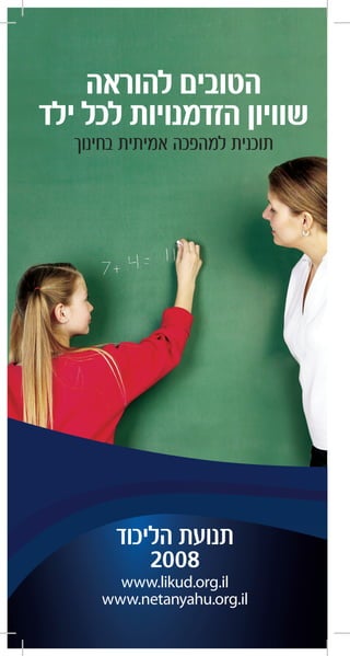 ‫להוראה‬ ‫הטובים‬
‫ילד‬ ‫לכל‬ ‫הזדמנויות‬ ‫שוויון‬
‫בחינוך‬ ‫אמיתית‬ ‫למהפכה‬ ‫תוכנית‬
‫הליכוד‬ ‫תנועת‬
2008
www.likud.org.il
www.netanyahu.org.il
 
