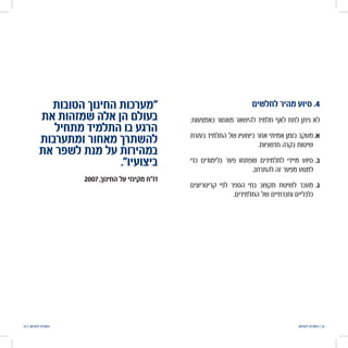 ‫להוראה‬ ‫הטובים‬ | 3233 | ‫להוראה‬ ‫הטובים‬
‫לחלשים‬ ‫מהיר‬ ‫סיוע‬ .4
:‫באמצעות‬ ‫מאחור‬ ‫להישאר‬ ‫תלמיד‬ ‫לאף‬ ‫לתת‬ ‫ניתן‬ ‫לא‬
‫בעזרת‬ ‫התלמיד‬ ‫של‬ ‫ביצועיו‬ ‫אחר‬ ‫אמיתי‬ ‫בזמן‬ ‫	.אמעקב‬
.‫חדשניות‬ ‫בקרה‬ ‫שיטות‬
‫כדי‬ ‫בלימודים‬ ‫פער‬ ‫שפתחו‬ ‫לתלמידים‬ ‫מיידי‬ ‫	.בסיוע‬
.‫להתרחב‬ ‫זה‬ ‫מפער‬ ‫למנוע‬
‫קריטריונים‬ ‫לפי‬ ‫הספר‬ ‫בתי‬ ‫תקצוב‬ ‫לשיטת‬ ‫	.גמעבר‬
.‫התלמידים‬ ‫של‬ ‫וחברתיים‬ ‫כלכליים‬
‫הטובות‬ ‫החינוך‬ ‫"מערכות‬
‫את‬ ‫שמזהות‬ ‫אלה‬ ‫הן‬ ‫בעולם‬
‫מתחיל‬ ‫התלמיד‬ ‫בו‬ ‫הרגע‬
‫ומתערבות‬ ‫מאחור‬ ‫להשתרך‬
‫את‬ ‫לשפר‬ ‫מנת‬ ‫על‬ ‫במהירות‬
."‫ביצועיו‬
2007 ,‫ך‬‫החינו‬ ‫על‬ ‫מקינזי‬ ‫דו"ח‬
 