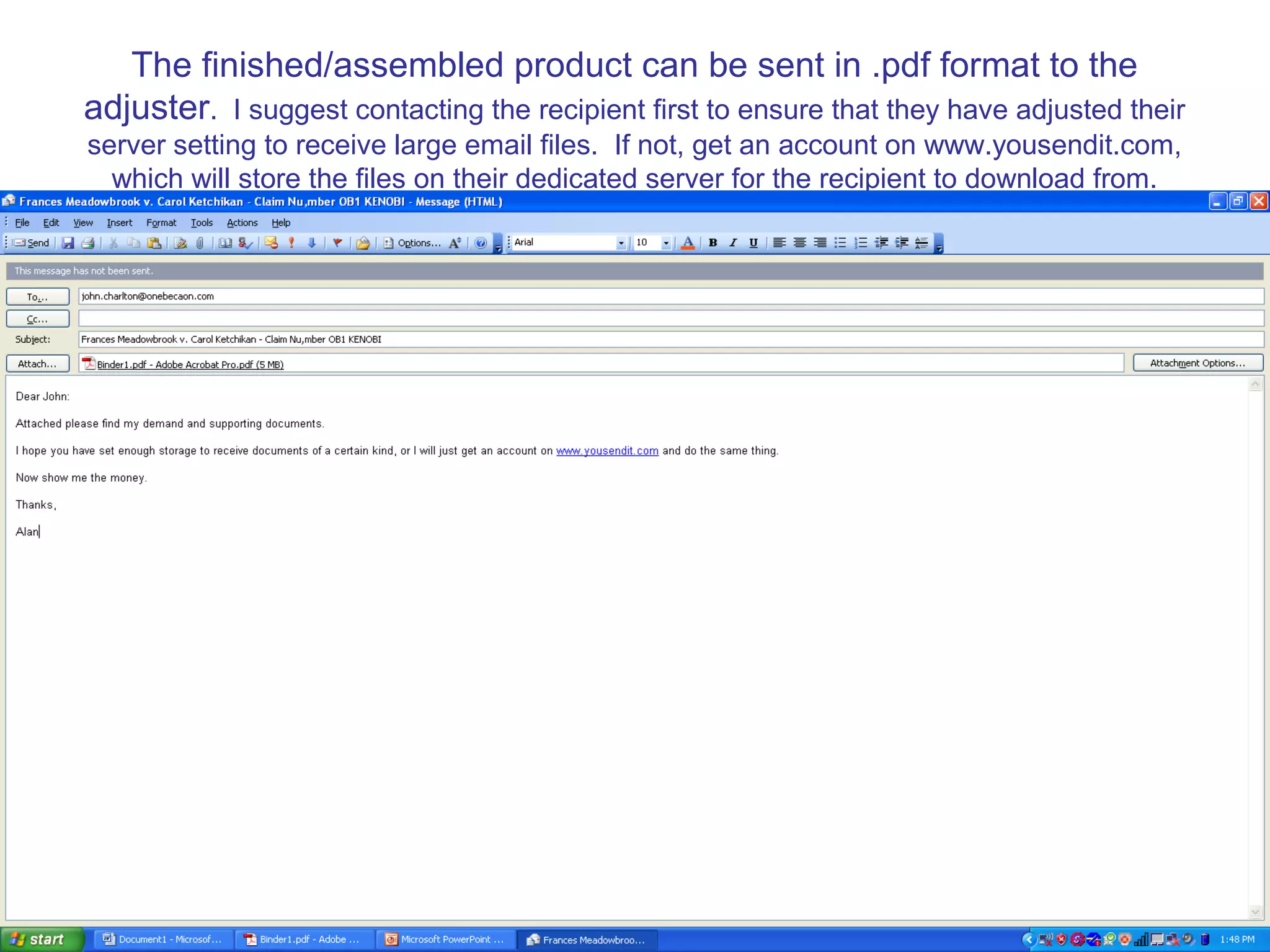 The finished/assembled product can be sent in .pdf format to the
adjuster. I suggest contacting the recipient first to ensure that they have adjusted their
server setting to receive large email files. If not, get an account on www.yousendit.com,
which will store the files on their dedicated server for the recipient to download from.
 
