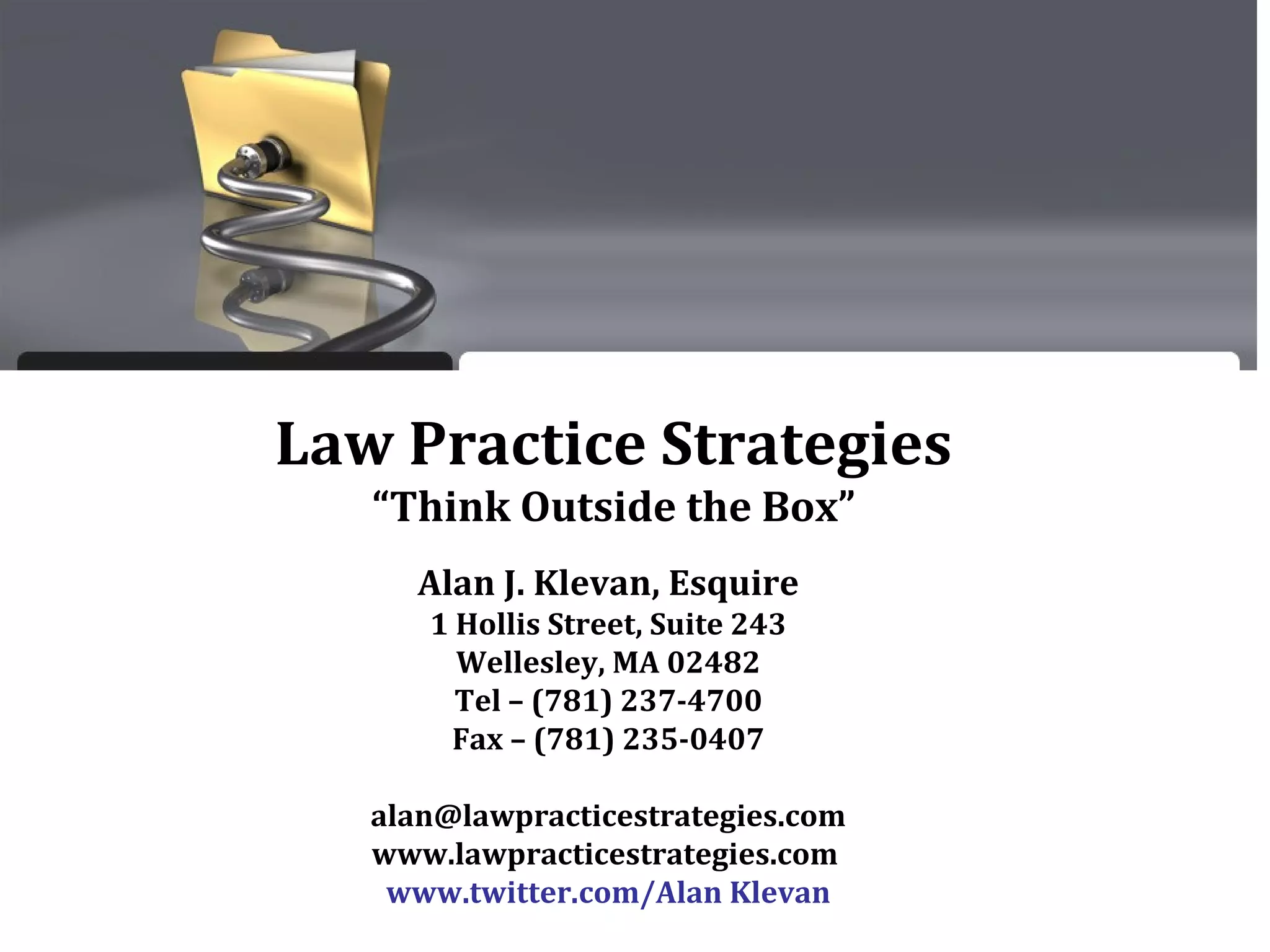 Law Practice Strategies
“Think Outside the Box”
Alan J. Klevan, Esquire
1 Hollis Street, Suite 243
Wellesley, MA 02482
Tel – (781) 237-4700
Fax – (781) 235-0407
alan@lawpracticestrategies.com
www.lawpracticestrategies.com
www.twitter.com/Alan Klevan
 